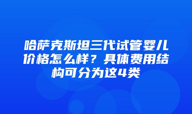 哈萨克斯坦三代试管婴儿价格怎么样？具体费用结构可分为这4类