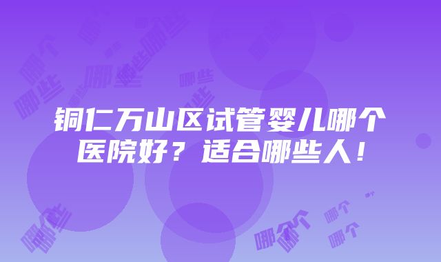 铜仁万山区试管婴儿哪个医院好？适合哪些人！