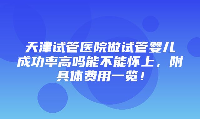 天津试管医院做试管婴儿成功率高吗能不能怀上，附具体费用一览！