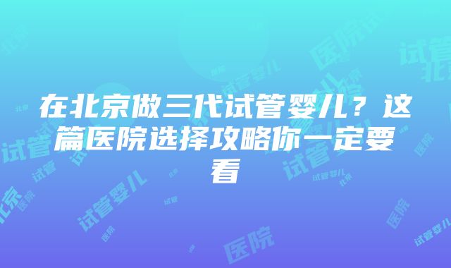 在北京做三代试管婴儿？这篇医院选择攻略你一定要看