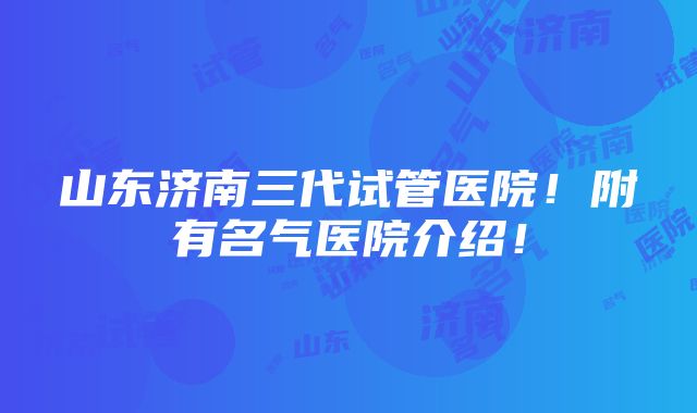 山东济南三代试管医院！附有名气医院介绍！