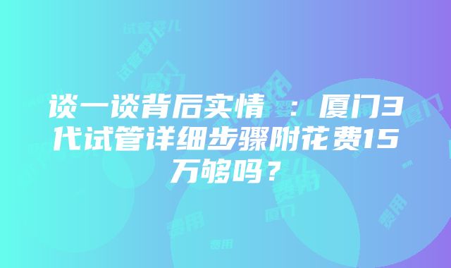 谈一谈背后实情 ：厦门3代试管详细步骤附花费15万够吗？