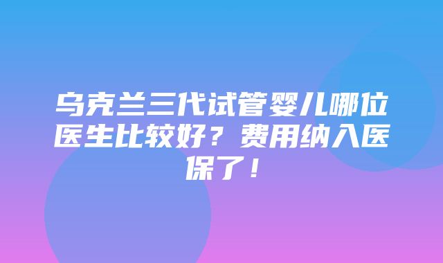 乌克兰三代试管婴儿哪位医生比较好？费用纳入医保了！