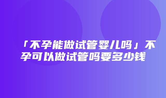 「不孕能做试管婴儿吗」不孕可以做试管吗要多少钱