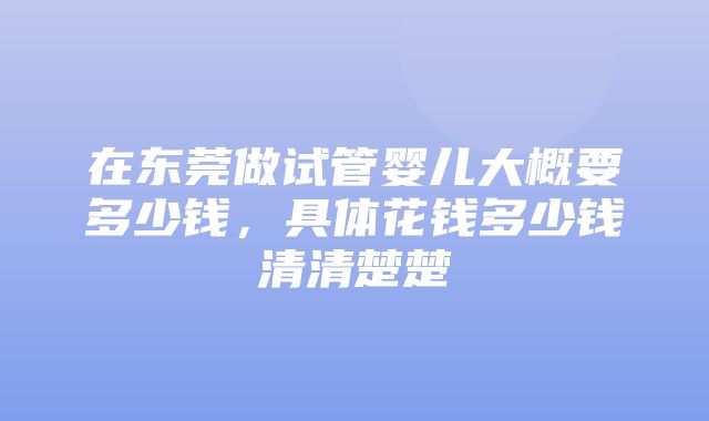 在东莞做试管婴儿大概要多少钱，具体花钱多少钱清清楚楚