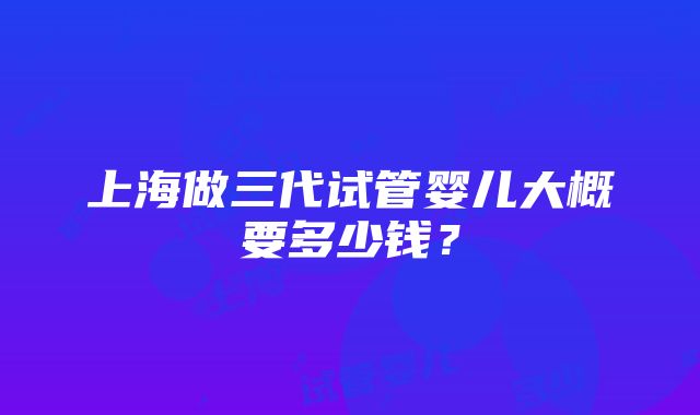 上海做三代试管婴儿大概要多少钱？