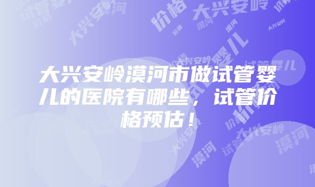 大兴安岭漠河市做试管婴儿的医院有哪些，试管价格预估！