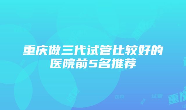 重庆做三代试管比较好的医院前5名推荐