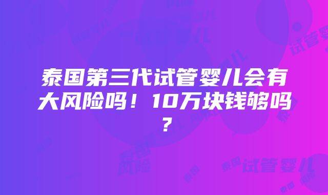 泰国第三代试管婴儿会有大风险吗！10万块钱够吗？