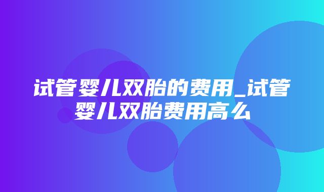 试管婴儿双胎的费用_试管婴儿双胎费用高么