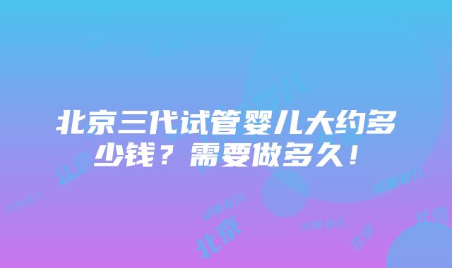 北京三代试管婴儿大约多少钱？需要做多久！