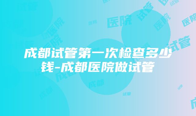 成都试管第一次检查多少钱-成都医院做试管