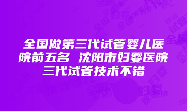 全国做第三代试管婴儿医院前五名 沈阳市妇婴医院三代试管技术不错