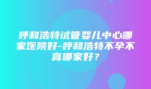 呼和浩特试管婴儿中心哪家医院好-呼和浩特不孕不育哪家好？