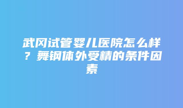 武冈试管婴儿医院怎么样？舞钢体外受精的条件因素