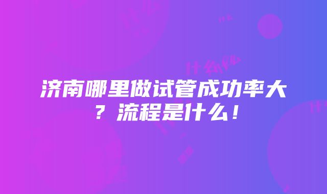 济南哪里做试管成功率大？流程是什么！