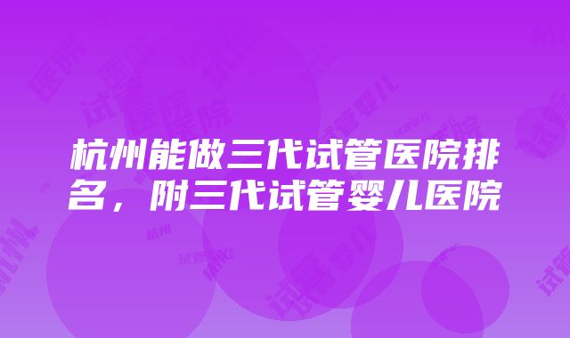 杭州能做三代试管医院排名，附三代试管婴儿医院