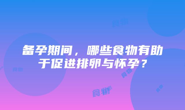 备孕期间，哪些食物有助于促进排卵与怀孕？