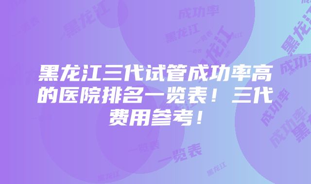 黑龙江三代试管成功率高的医院排名一览表！三代费用参考！