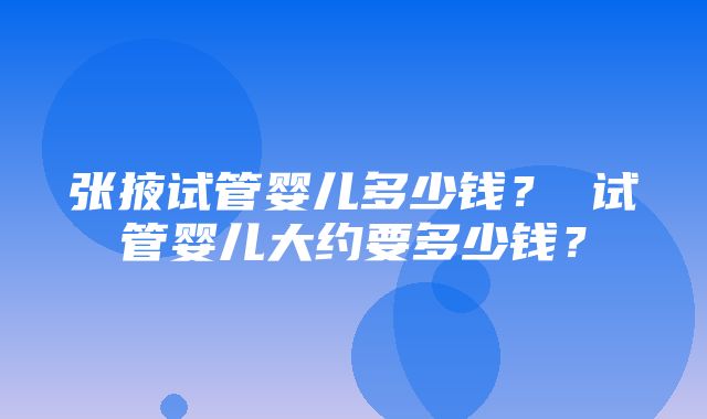 张掖试管婴儿多少钱？ 试管婴儿大约要多少钱？