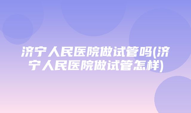 济宁人民医院做试管吗(济宁人民医院做试管怎样)