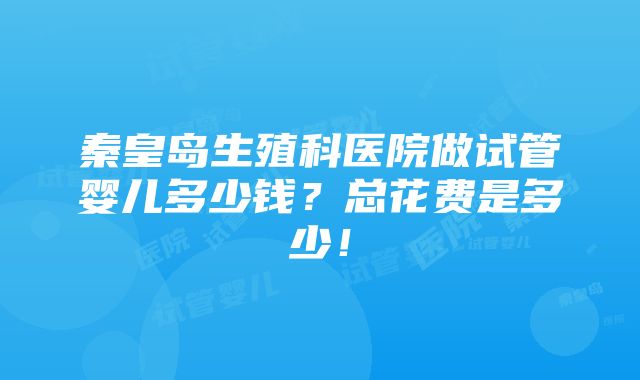 秦皇岛生殖科医院做试管婴儿多少钱？总花费是多少！