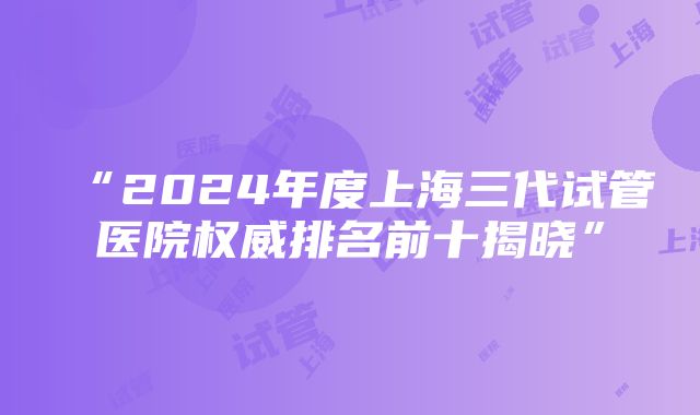 “2024年度上海三代试管医院权威排名前十揭晓”