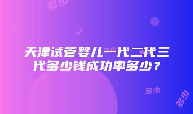 天津试管婴儿一代二代三代多少钱成功率多少？