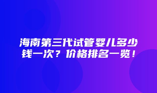 海南第三代试管婴儿多少钱一次？价格排名一览！