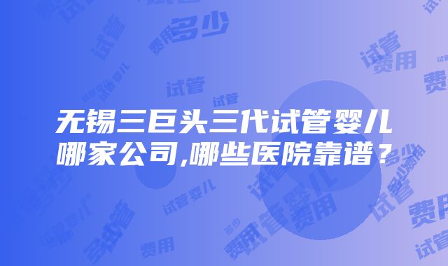 无锡三巨头三代试管婴儿哪家公司,哪些医院靠谱？