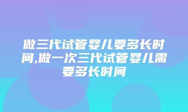 做三代试管婴儿要多长时间,做一次三代试管婴儿需要多长时间