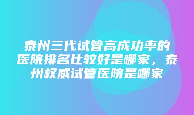 泰州三代试管高成功率的医院排名比较好是哪家，泰州权威试管医院是哪家