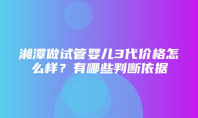 湘潭做试管婴儿3代价格怎么样？有哪些判断依据