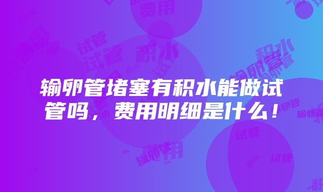 输卵管堵塞有积水能做试管吗，费用明细是什么！