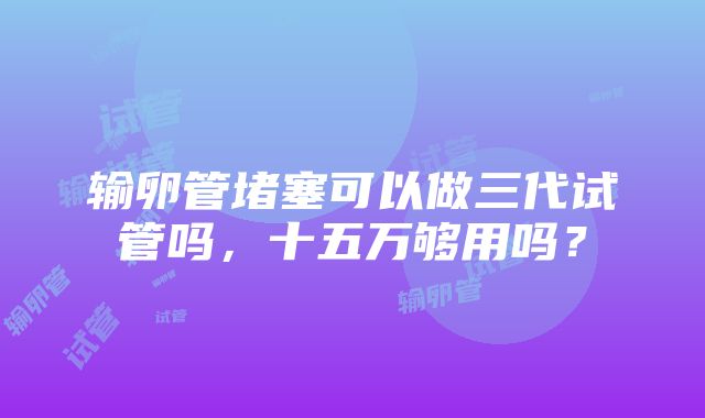 输卵管堵塞可以做三代试管吗，十五万够用吗？