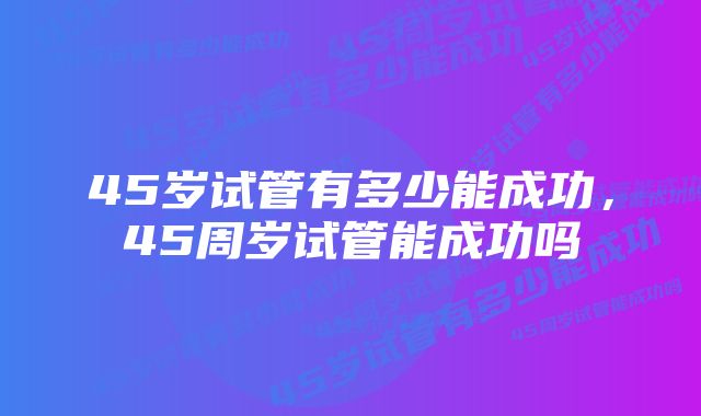 45岁试管有多少能成功，45周岁试管能成功吗