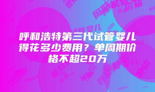 呼和浩特第三代试管婴儿得花多少费用？单周期价格不超20万