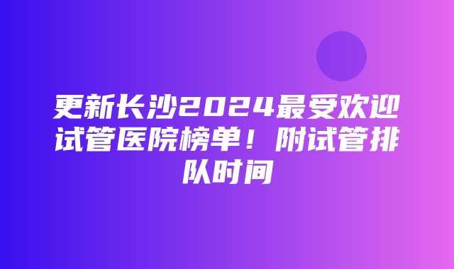 更新长沙2024最受欢迎试管医院榜单！附试管排队时间