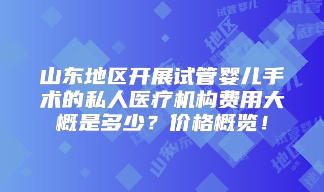 山东地区开展试管婴儿手术的私人医疗机构费用大概是多少？价格概览！