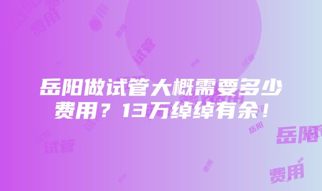 岳阳做试管大概需要多少费用？13万绰绰有余！