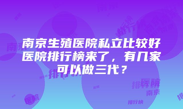 南京生殖医院私立比较好医院排行榜来了，有几家可以做三代？