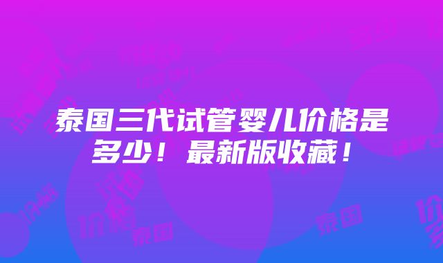 泰国三代试管婴儿价格是多少！最新版收藏！