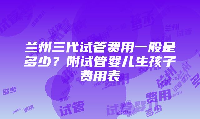 兰州三代试管费用一般是多少？附试管婴儿生孩子费用表