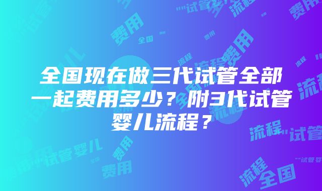 全国现在做三代试管全部一起费用多少？附3代试管婴儿流程？