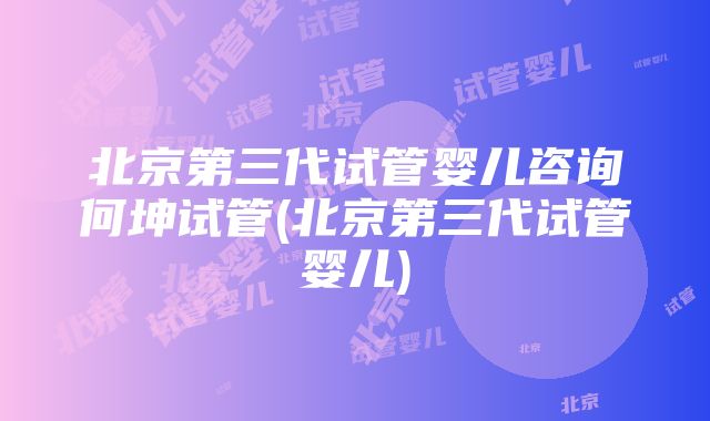 北京第三代试管婴儿咨询何坤试管(北京第三代试管婴儿)