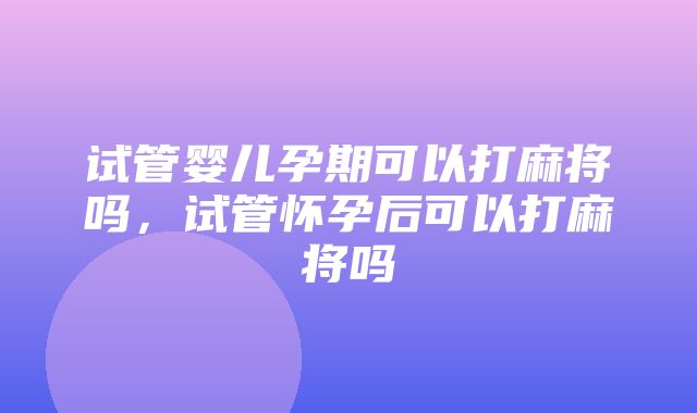 试管婴儿孕期可以打麻将吗，试管怀孕后可以打麻将吗