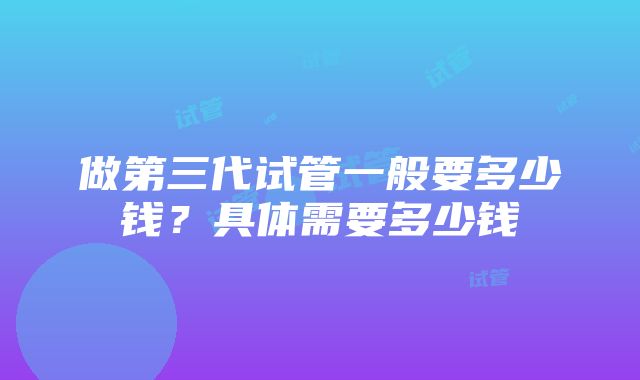 做第三代试管一般要多少钱？具体需要多少钱