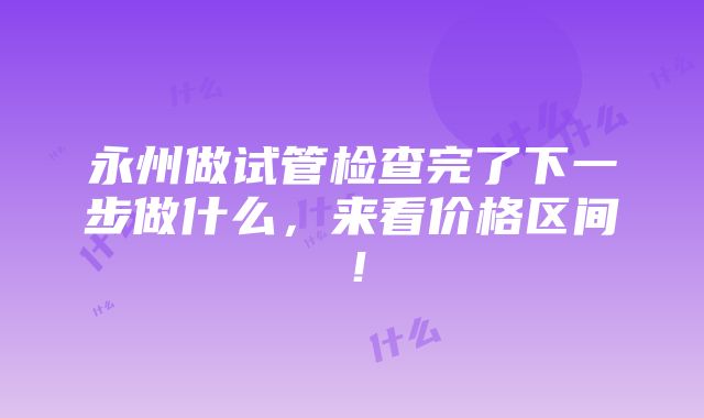 永州做试管检查完了下一步做什么，来看价格区间！