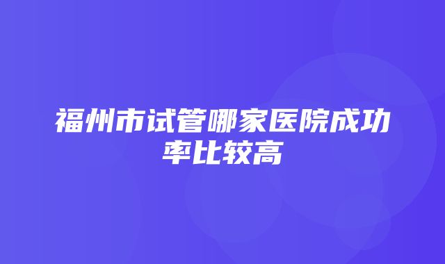 福州市试管哪家医院成功率比较高