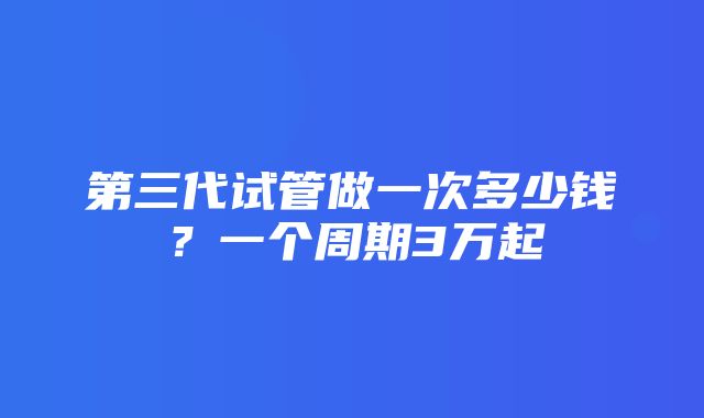 第三代试管做一次多少钱？一个周期3万起